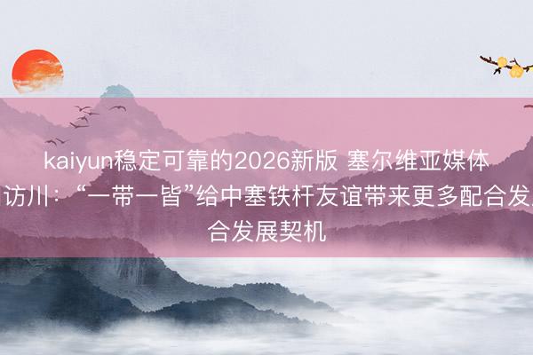 kaiyun稳定可靠的2026新版 塞尔维亚媒体代表团访川：“一带一皆”给中塞铁杆友谊带来更多配合发展契机