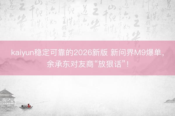 kaiyun稳定可靠的2026新版 新问界M9爆单,余承东对友商“放狠话”!