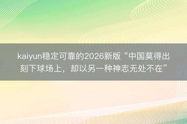 kaiyun稳定可靠的2026新版 “中国莫得出刻下球场上，却以另一种神志无处不在”