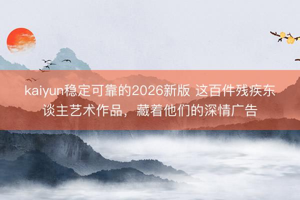 kaiyun稳定可靠的2026新版 这百件残疾东谈主艺术作品，藏着他们的深情广告
