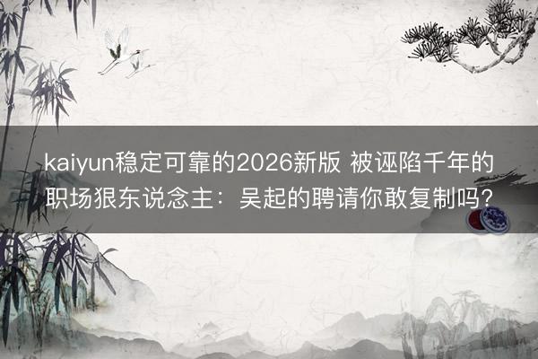 kaiyun稳定可靠的2026新版 被诬陷千年的职场狠东说念主：吴起的聘请你敢复制吗?