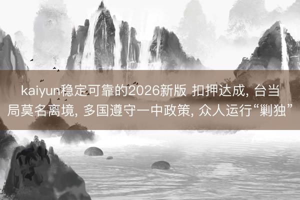 kaiyun稳定可靠的2026新版 扣押达成, 台当局莫名离境, 多国遵守一中政策, 众人运行“剿独”